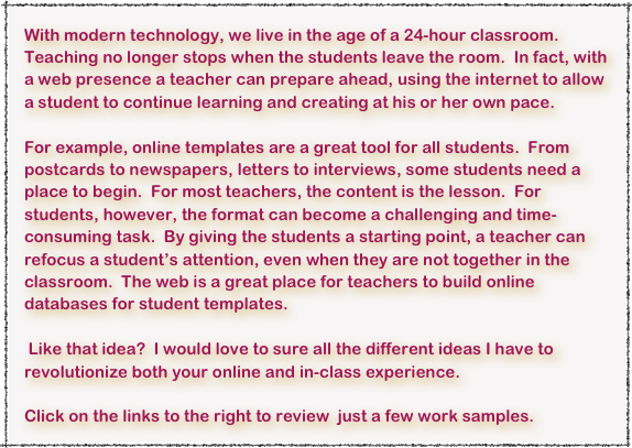 With modern technology, we live in the age of a 24-hour classroom.  Teaching no longer stops when the students leave the room.  In fact, with a web presence a teacher can prepare ahead, using the internet to allow a student to continue learning and creating at his or her own pace.

For example, online templates are a great tool for all students.  From postcards to newspapers, letters to interviews, some students need a place to begin.  For most teachers, the content is the lesson.  For students, however, the format can become a challenging and time-consuming task.  By giving the students a starting point, a teacher can refocus a student’s attention, even when they are not together in the classroom.  The web is a great place for teachers to build online databases for student templates.

 Like that idea?  I would love to sure all the different ideas I have to revolutionize both your online and in-class experience.

Click on the links to the right to review  just a few work samples.